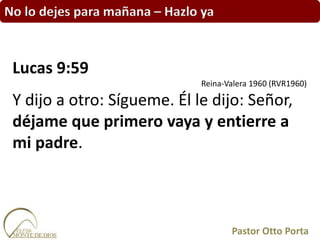 No lo dejes para mañana – Hazlo ya
Lucas 9:59
Reina-Valera 1960 (RVR1960)
Y dijo a otro: Sígueme. Él le dijo: Señor,
déjame que primero vaya y entierre a
mi padre.
Pastor Otto Porta
 