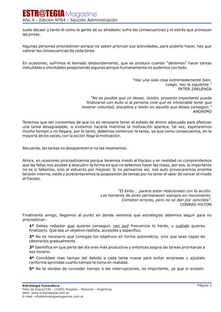 ESTR@TEGIA Magazine
Año 4 - Edición Nº64 - Sección Administración

suele decaer y tanto él como la gente de su alrededor sufre las consecuencias y el estrés que provocan
las prisas.


Algunas personas procrastinan porque no saben priorizar sus actividades, para poderlo hacer, hay que
valorar las consecuencias de cada tarea.


En ocasiones, sufrimos el llamado desbordamiento, que se produce cuando “debemos” hacer tareas
ineludibles e inevitables posponiendo algunas porque humanamente no podemos con todo.


                                                                   “Haz una sola cosa extremadamente bien.
                                                                                    Luego, haz la siguiente.”
                                                                                           PETER ZARLENGA

                                           “No es posible que un deseo, ilusión, proyecto importante pueda
                                        finalizarse con éxito si la persona cree que es intolerable tener que
                                      mostrar voluntad, disciplina y tesón en aquello que desea conseguir.”
                                                                                                   ANONIMO

Tenemos que ser consientes de que no es necesario tener el estado de ánimo adecuado para efectuar
una tarea desagradable, si evitamos hacerla mientras la motivación aparece, tal vez, esperaremos
mucho tiempo y no llegara, por lo tanto, debemos comenzar la tarea, ya que como consecuencia, en la
mayoría de los veces, con la acción llega la motivación.


Recuerda, las tareas no desaparecen si no las resolvemos.


Ahora, en ocasiones procrastinamos porque tenemos miedo al fracaso y en realidad no comprendemos
que las fallas nos ayudan a descubrir la forma en que no debemos hacer las cosas, por eso, lo importante
no es si fallamos, sino el esfuerzo por mejorar. Si no pensamos así, nos auto provocaremos enorme
tensión interna, estés y acrecentaremos la posposición de tareas por no tener el valor de vencer el miedo
al fracaso.


                                                          “El éxito... parece estar relacionado con la acción.
                                                  Los hombres de éxito permanecen siempre en movimiento.
                                                            Cometen errores, pero no se dan por vencidos”.
                                                                                             CONRAD HILTON

Finalmente amigo, llegamos al punto en donde veremos que estrategias debemos seguir para no
procrastinar:
    1º Debes redactar que quieres conseguir, con qué frecuencia lo harás, y cuándo quieres
    finalizarlo. Que sea un objetivo realista, accesible y específico.
    2º No es necesario que consigas los objetivos en forma automática, sino que seas capaz de
    obtenerlos gradualmente.
    3º Identifica en que parte del día eres más productivo y entonces asigna las tareas prioritarias a
    ese horario.
    4º Concédele mas tiempo del debido a cada tarea nueva para evitar sorpresas y ajústalo
    conforme aprendas cuanto tiempo te toma en realidad.
    5º No te olvides de conceder tiempo a las interrupciones, es importante, ya que si existen.



Estr@tegia Consultora                                                                                 Página 3
Felix de Azara2330 - (3300) Posadas - Misiones - Argentina
Web: www.e-estrategia.com.ar
E-mail: info@estrategiamagazine.com.ar
 