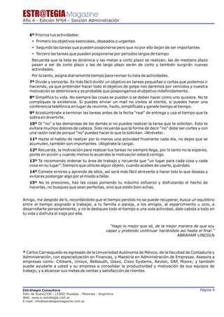 ESTR@TEGIA Magazine
Año 4 - Edición Nº64 - Sección Administración


    6º Prioriza tus actividades:
     Ÿ Primero los objetivos esenciales, deseados o urgentes
     Ÿ Segundo las tareas que pueden posponerse pero que no por ello dejan de ser importantes
     Ÿ Tercero las tareas que pueden posponerse por periodos largos de tiempo
     Recuerda que la lista es dinámica y las metas a corto plazo se realizan, las de mediano plazo
     pasan a ser de corto plazo y las de largo plazo serán de corto y también surgirán nuevas
     actividades.
     Por lo tanto, asigna diariamente tiempo para revisar tu lista de actividades.
    7º Divide y vencerás. Es más fácil dividir un objetivo en tareas pequeñas o cortas que podemos ir
    haciendo, ya que pretender hacer todo el objetivo de golpe nos daremos por vencidos y nuestra
    motivación se deteriorara y es probable que pospongamos el objetivo indefinidamente.
    8º Simplifica tu vida. No siempre las cosas se pueden o se deben hacer como uno quisiera. No te
    compliques la existencia. Si puedes enviar un mail no visites al cliente, si puedes hacer una
    conferencia telefónica en lugar de reunirte, hazlo, simplifícate y ganale tiempo al tiempo.
    9º Acostúmbrate a terminar las tareas antes de la fecha “real” de entrega y usa el tiempo que te
    sobra en divertirte.
    10º Di “no” a las demandas de los demás si no puedes realizar la tarea que te solicitan. Esto te
    evitara muchos dolores de cabeza. Solo recuerda que la forma de decir “no” debe ser cortes y con
    una razón real de porque “no” puedes hacer lo que te solicitan. ¡Atrévete¡.
    11º Hazte el habito de realizar por lo menos una actividad frustrante cada día, no dejes que se
    acumulen, también son importantes. ¡Aligérate la carga¡.
    12º Recuerda, la motivación para realizar tus tareas no siempre llega, por lo tanto no la esperes,
    ponte en acción y cuando menos lo acuerdes la motivación estará contigo.
    13º Te recomiendo ordenar tu área de trabajo y recuerda que “un lugar para cada cosa y cada
    cosa en su lugar”. Siempre que utilices algún objeto, cuando acabes de usarlo, guárdalo.
    14º Comete errores y aprende de ellos, así será más fácil atreverte a hacer tolo lo que deseas y
    evitaras postergar algo por el miedo a fallar.
    15º No te presiones, haz las cosas poniendo tu máximo esfuerzo y disfrutando el hecho de
    hacerlas, no busques que sean perfectas, sino que estén bien echas.


Amigo, me despido de ti, recordándote que el tiempo perdido no se puede recuperar, busca un equilibrio
entre el tiempo asignado a trabajar, a tu familia o pareja, a los amigos, al esparcimiento u ocio, a
desarrollarte personalmente, y no le dediques todo el tiempo a una sola actividad, dale cabida a todo en
tu vida y disfruta el viaje por ella.


                                                       “Hago lo mejor que sé, de la mejor manera de que soy
                                                     capaz y pretendo continuar haciéndolo así hasta el final.”
                                                                                         ABRAHAM LINCOLN



* Carlos Carrasquedo es egresado de la Universidad Autónoma de México, de la Facultad de Contaduría y
Administración, con especialización en Finanzas, y Maestría en Administración de Empresas. Asesora a
empresas como: Citibank, Unisys, Bellsouth, Glaxo, Cisco Systems, Revlon, SAP, Moore; y también
puede ayudarle a usted y su empresa a consolidar la productividad y motivación de sus equipos de
trabajo, y a alcanzar sus metas de ventas y satisfacción de clientes.




Estr@tegia Consultora                                                                                  Página 4
Felix de Azara2330 - (3300) Posadas - Misiones - Argentina
Web: www.e-estrategia.com.ar
E-mail: info@estrategiamagazine.com.ar
 