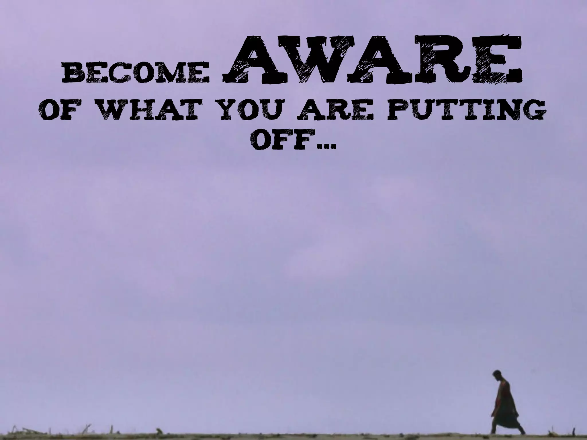 BECOME AWARE
OF WHAT YOU ARE PUTTING
OFF...
