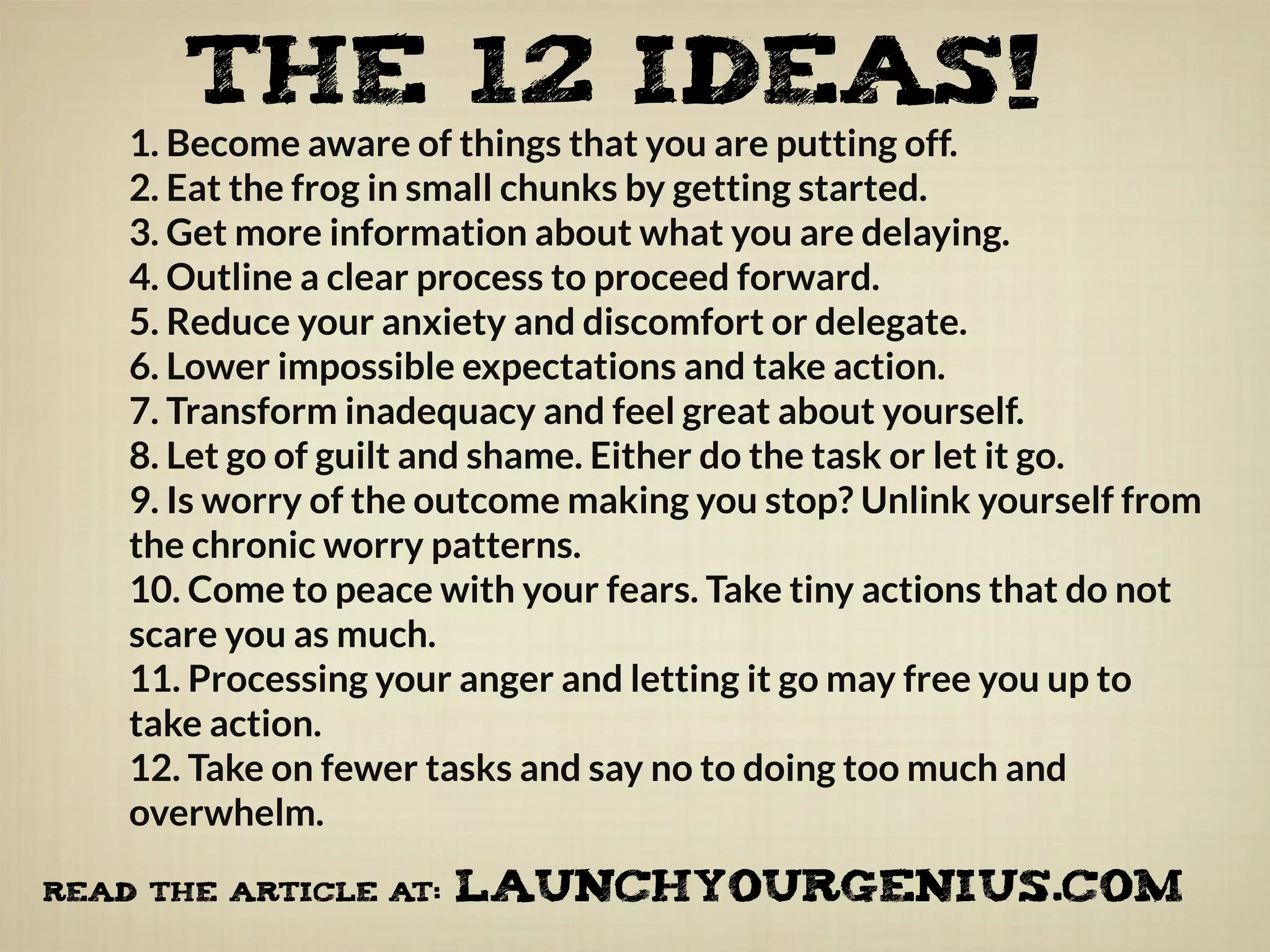 1. Become aware of things that you are putting off.
2. Eat the frog in small chunks by getting started.
3. Get more information about what you are delaying.
4. Outline a clear process to proceed forward.
5. Reduce your anxiety and discomfort or delegate.
6. Lower impossible expectations and take action.
7. Transform inadequacy and feel great about yourself.
8. Let go of guilt and shame. Either do the task or let it go.
9. Is worry of the outcome making you stop? Unlink yourself from
the chronic worry patterns.
10. Come to peace with your fears. Take tiny actions that do not
scare you as much.
11. Processing your anger and letting it go may free you up to
take action.
12. Take on fewer tasks and say no to doing too much and
overwhelm.
THE 12 IDEAS!
READ the ARTICLE AT: LAUNCHYOURGENIUS.COM