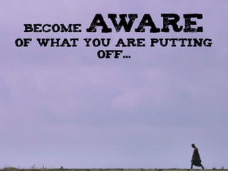 BECOME AWARE
OF WHAT YOU ARE PUTTING
OFF...
 