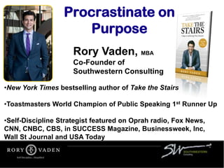 Rory Vaden, MBA
Co-Founder of
Southwestern Consulting
•New York Times bestselling author of Take the Stairs
•Toastmasters World Champion of Public Speaking 1st Runner Up
•Self-Discipline Strategist featured on Oprah radio, Fox News,
CNN, CNBC, CBS, in SUCCESS Magazine, Businessweek, Inc,
Wall St Journal and USA Today
Procrastinate on
Purpose
 