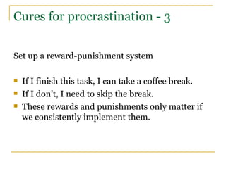 Cures for procrastination - 3 Set up a reward-punishment system If I finish this task, I can take a coffee break. If I don’t, I need to skip the break. These rewards and punishments only matter if we consistently implement them. 