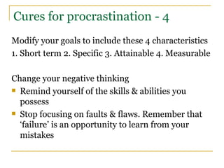 Cures for procrastination - 4 Modify your goals to include these 4 characteristics 1. Short term 2. Specific 3. Attainable 4. Measurable Change your negative thinking Remind yourself of the skills & abilities you possess Stop focusing on faults & flaws. Remember that ‘failure’ is an opportunity to learn from your mistakes 