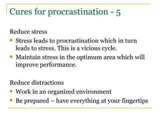 Cures for procrastination - 5 Reduce stress Stress leads to procrastination which in turn leads to stress. This is a vicious cycle. Maintain stress in the optimum area which will improve performance. Reduce distractions Work in an organized environment Be prepared – have everything at your fingertips 