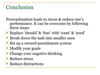 Conclusion Procrastination leads to stress & reduce one’s performance. It can be overcome by following these steps: Replace ‘should’ & ‘fear’ with ‘want’ & ‘need’ Break down the task into smaller ones Set up a reward-punishment system Modify your goals Change your negative thinking Reduce stress Reduce distractions 
