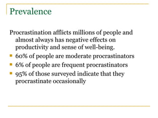 Prevalence Procrastination afflicts millions of people and almost always has negative effects on productivity and sense of well-being. 60% of people are moderate procrastinators 6% of people are frequent procrastinators 95% of those surveyed indicate that they procrastinate occasionally  