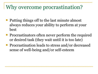 Why overcome procrastination? Putting things off to the last minute almost always reduces your ability to perform at your best Procrastinators often never perform the required or desired task (they wait until it is too late) Procrastination leads to stress and/or decreased sense of well-being and/or self-esteem 