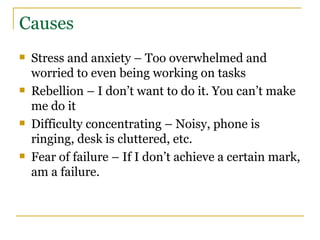 Causes Stress and anxiety – Too overwhelmed and worried to even being working on tasks Rebellion – I don’t want to do it. You can’t make me do it Difficulty concentrating – Noisy, phone is ringing, desk is cluttered, etc. Fear of failure – If I don’t achieve a certain mark, am a failure. 