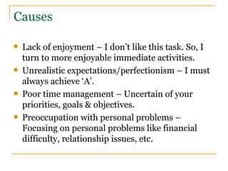 Causes Lack of enjoyment – I don’t like this task. So, I turn to more enjoyable immediate activities. Unrealistic expectations/perfectionism – I must always achieve ‘A’. Poor time management – Uncertain of your priorities, goals & objectives. Preoccupation with personal problems – Focusing on personal problems like financial difficulty, relationship issues, etc. 
