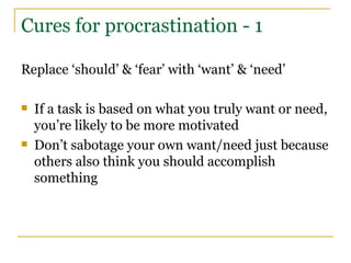 Cures for procrastination - 1 Replace ‘should’ & ‘fear’ with ‘want’ & ‘need’ If a task is based on what you truly want or need, you’re likely to be more motivated Don’t sabotage your own want/need just because others also think you should accomplish something 