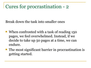 Cures for procrastination - 2 Break down the task into smaller ones When confronted with a task of reading 150 pages, we feel overwhelmed. Instead, if we decide to take up 50 pages at a time, we can endure. The most significant barrier in procrastination is getting started. 