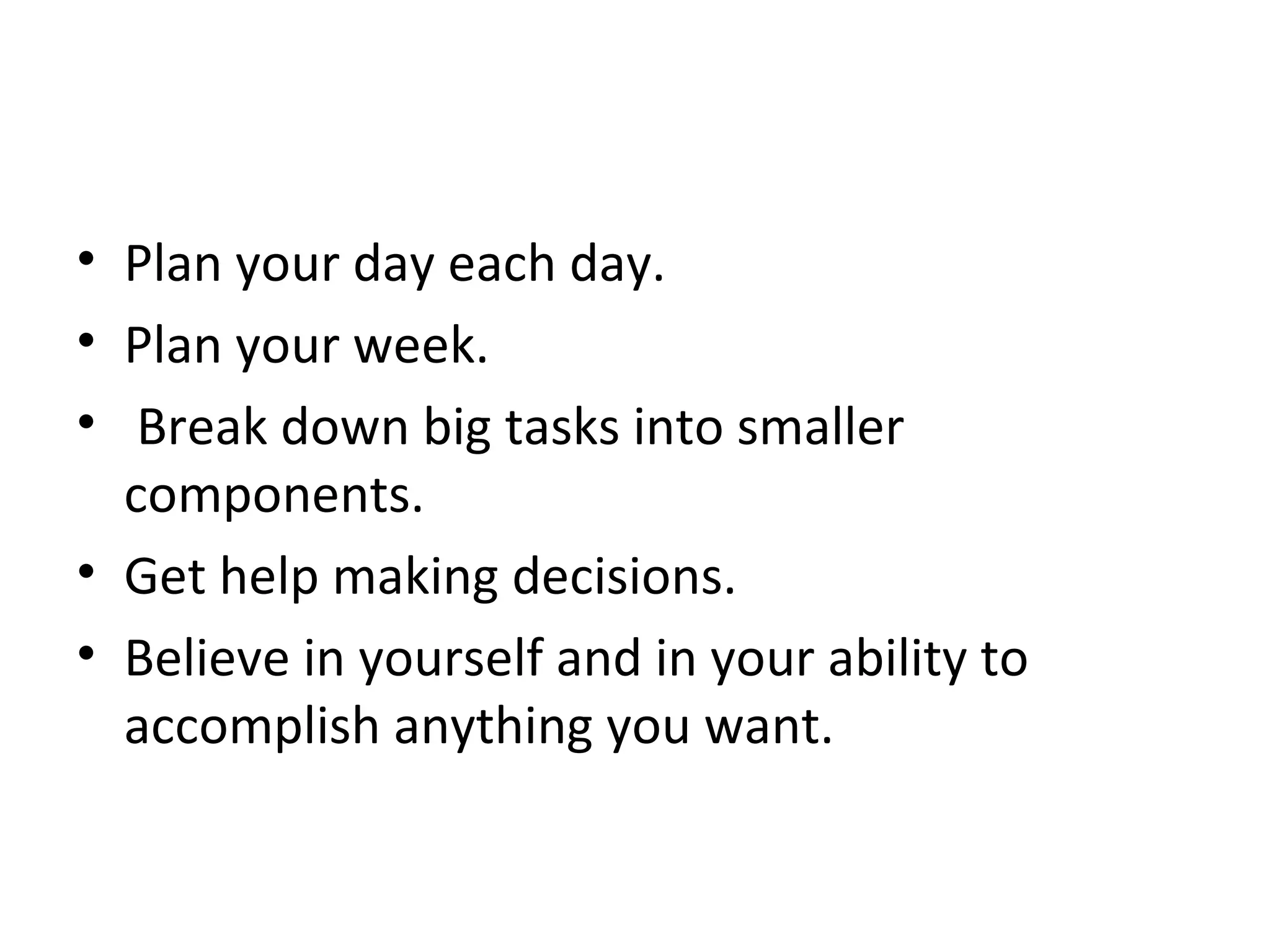 Plan your day each day. Plan your week. Break down big tasks into smaller components. Get help making decisions. Believe in yourself and in your ability to accomplish anything you want. 