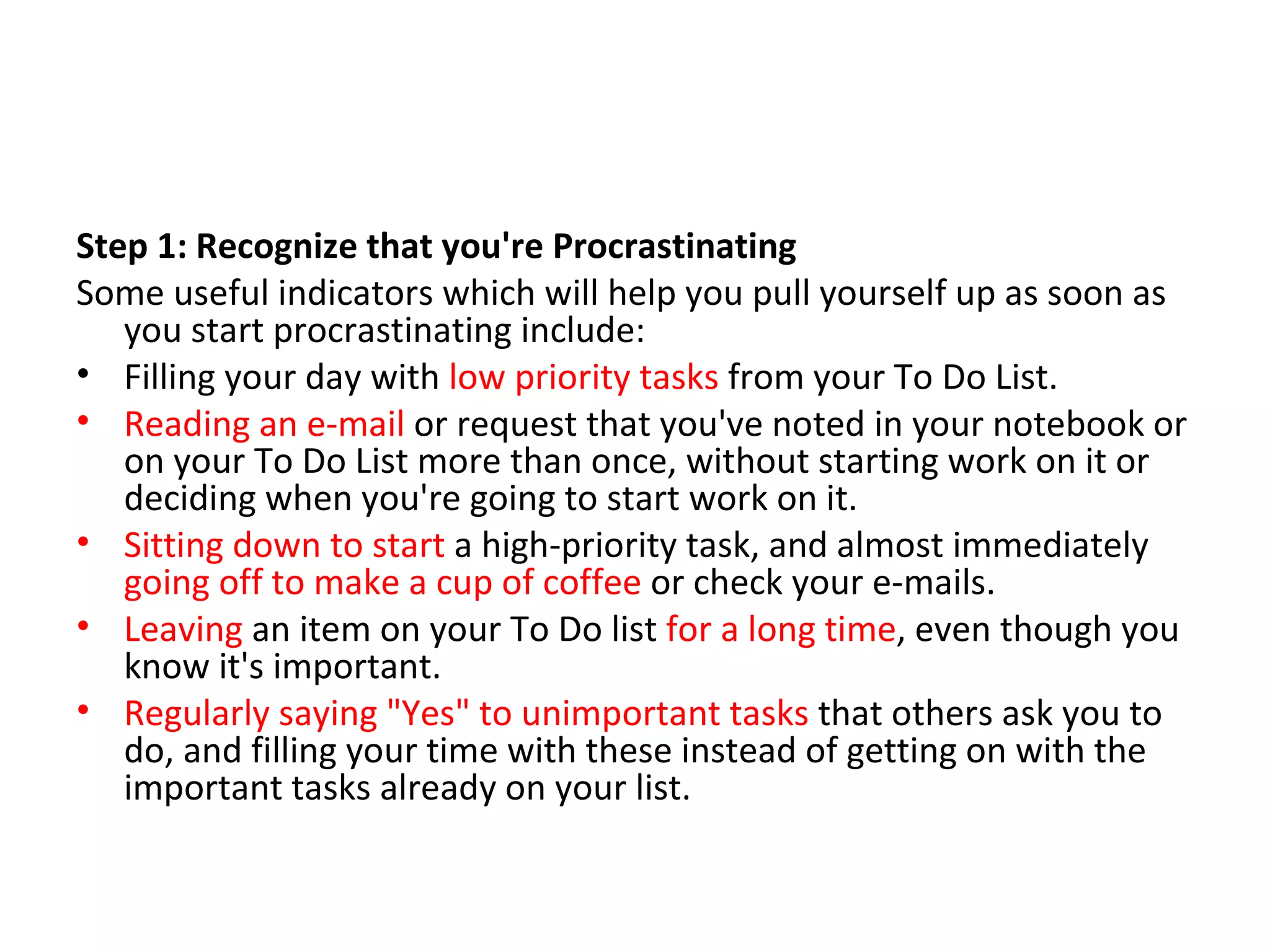 Step 1: Recognize that you're Procrastinating Some useful indicators which will help you pull yourself up as soon as you start procrastinating include: Filling your day with  low priority tasks  from your To Do List.  Reading an e-mail  or request that you've noted in your notebook or on your To Do List more than once, without starting work on it or deciding when you're going to start work on it.  Sitting down to start  a high-priority task, and almost immediately  going off to make a cup of coffee  or check your e-mails.  Leaving  an item on your To Do list  for a long time , even though you know it's important.  Regularly saying "Yes" to unimportant tasks  that others ask you to do, and filling your time with these instead of getting on with the important tasks already on your list.  