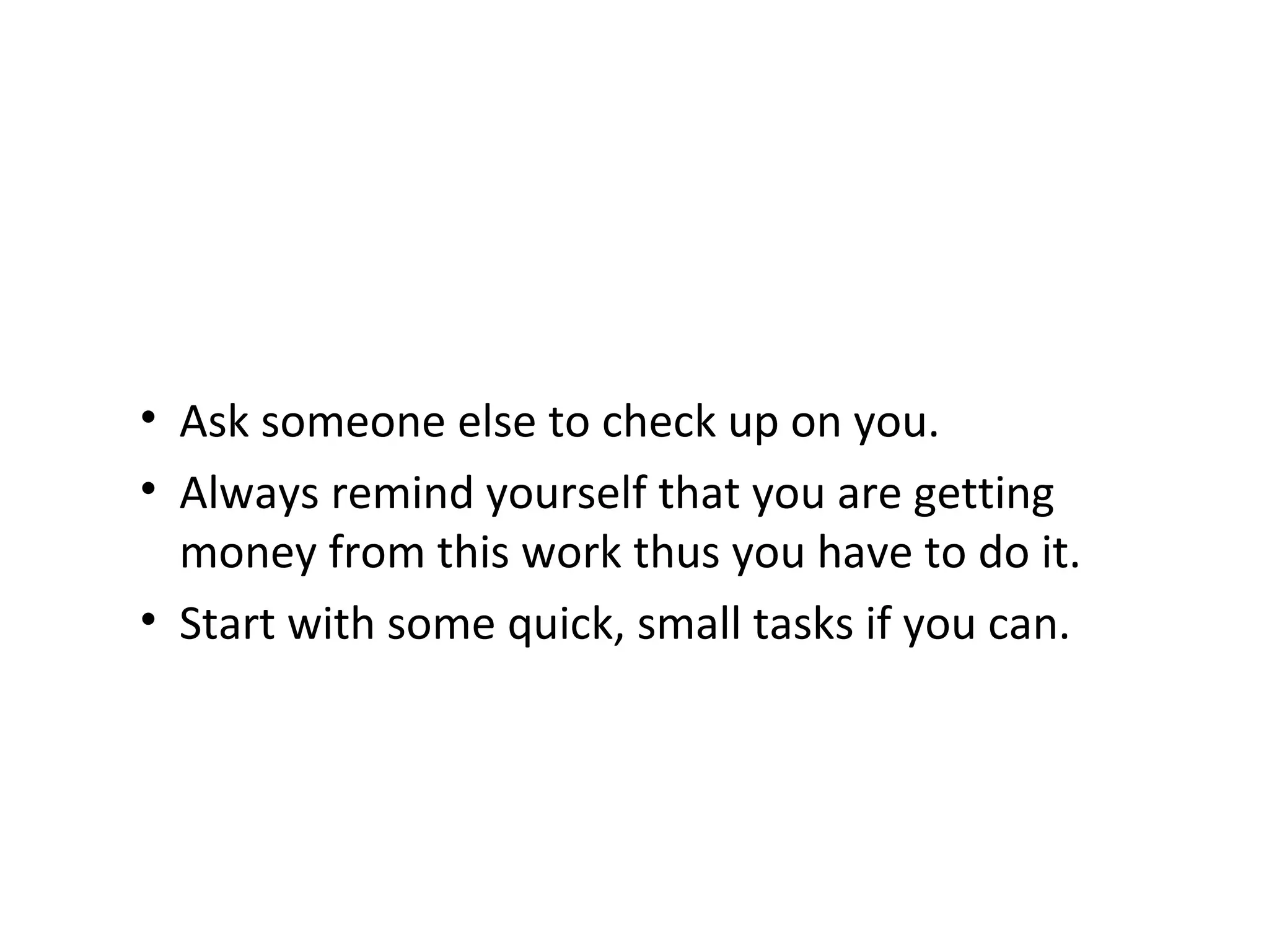 Ask someone else to check up on you.   Always remind yourself that you are getting money from this work thus you have to do it. Start with some quick, small tasks if you can. 