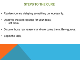 STEPS TO THE CURE

• Realize you are delaying something unnecessarily.

• Discover the real reasons for your delay.
   • List them

• Dispute those real reasons and overcome them. Be vigorous.

• Begin the task.
 