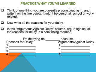 PRACTICE WHAT YOU’VE LEARNED
 Think of one thing you are currently procrastinating in, and
  write it on the line below. It might be personal, school or work-
  related.
 Now write all the reasons for your delay
 In the "Arguments Against Delay" column, argue against all
  the reasons for delay in a convincing manner.

              I'm delaying on ________ because
   Reasons for Delay                 Arguments Against Delay
   1._______________                 1.________________
   2._______________                 2.________________
   3._______________                 3.________________
   4._______________                 4.________________
 