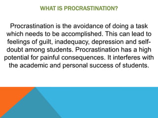 WHAT IS PROCRASTINATION?

   Procrastination is the avoidance of doing a task
 which needs to be accomplished. This can lead to
 feelings of guilt, inadequacy, depression and self-
 doubt among students. Procrastination has a high
potential for painful consequences. It interferes with
  the academic and personal success of students.
 