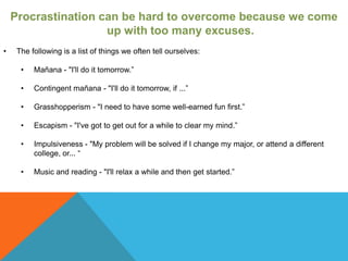 Procrastination can be hard to overcome because we come
                     up with too many excuses.
•    The following is a list of things we often tell ourselves:

      •   Mañana - "I'll do it tomorrow.”

      •   Contingent mañana - "I'll do it tomorrow, if ...”

      •   Grasshopperism - "I need to have some well-earned fun first.”

      •   Escapism - "I've got to get out for a while to clear my mind.”

      •   Impulsiveness - "My problem will be solved if I change my major, or attend a different
          college, or... “

      •   Music and reading - "I'll relax a while and then get started.”
 