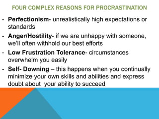 FOUR COMPLEX REASONS FOR PROCRASTINATION
- Perfectionism- unrealistically high expectations or
  standards
- Anger/Hostility- if we are unhappy with someone,
  we’ll often withhold our best efforts
- Low Frustration Tolerance- circumstances
  overwhelm you easily
- Self- Downing – this happens when you continually
  minimize your own skills and abilities and express
  doubt about your ability to succeed
 