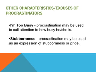 OTHER CHARACTERISTICS/EXCUSES OF
PROCRASTINATORS

 •I'm Too Busy - procrastination may be used
 to call attention to how busy he/she is.

 •Stubbornness - procrastination may be used
 as an expression of stubbornness or pride.
 