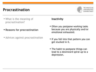 Procrastination

 What is the meaning of             Inactivity
  procrastination?
                                     Often you postpone working tasks
 Reasons for procrastination         because you are physically and/or
                                      emotional exhausted.

 Advices against procrastination
                                     If you fall into that pattern you can
                                      get stucked in it.

                                     The habit to postpone things can
                                      lead to a downward spiral up to a
                                      depression.
 