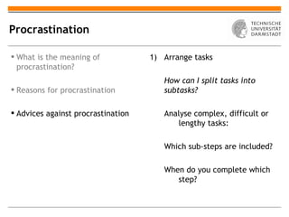 Procrastination

 What is the meaning of            1) Arrange tasks
  procrastination?
                                       How can I split tasks into
 Reasons for procrastination          subtasks?

 Advices against procrastination      Analyse complex, difficult or
                                          lengthy tasks:

                                       Which sub-steps are included?

                                       When do you complete which
                                          step?
 