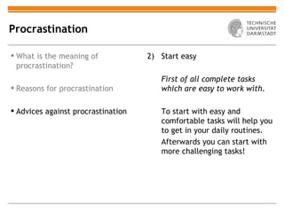Procrastination

 What is the meaning of            2) Start easy
  procrastination?
                                       First of all complete tasks
 Reasons for procrastination          which are easy to work with.

 Advices against procrastination      To start with easy and
                                       comfortable tasks will help you
                                       to get in your daily routines.
                                       Afterwards you can start with
                                       more challenging tasks!
 