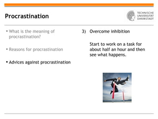 Procrastination

 What is the meaning of            3) Overcome inhibition
  procrastination?
                                       Start to work on a task for
 Reasons for procrastination          about half an hour and then
                                       see what happens.
 Advices against procrastination
 