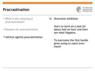 Procrastination

 What is the meaning of            3) Overcome inhibition
  procrastination?
                                       Start to work on a task for
 Reasons for procrastination          about half an hour and then
                                       see what happens.
 Advices against procrastination
                                       To overcome the first hurdle
                                       gives swing to reach even
                                       more!
 