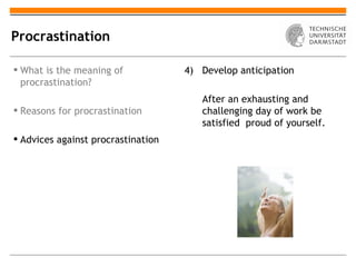Procrastination

 What is the meaning of            4) Develop anticipation
  procrastination?
                                       After an exhausting and
 Reasons for procrastination          challenging day of work be
                                       satisfied proud of yourself.
 Advices against procrastination
 