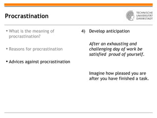 Procrastination

 What is the meaning of            4) Develop anticipation
  procrastination?
                                       After an exhausting and
 Reasons for procrastination          challenging day of work be
                                       satisfied proud of yourself.
 Advices against procrastination

                                       Imagine how pleased you are
                                       after you have finished a task.
 