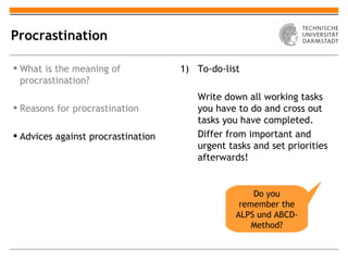 Procrastination

 What is the meaning of            1) To-do-list
  procrastination?
                                       Write down all working tasks
 Reasons for procrastination          you have to do and cross out
                                       tasks you have completed.
 Advices against procrastination      Differ from important and
                                       urgent tasks and set priorities
                                       afterwards!


                                                    Do you
                                                 remember the
                                                ALPS und ABCD-
                                                    Method?
 