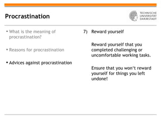 Procrastination

 What is the meaning of            7) Reward yourself
  procrastination?
                                       Reward yourself that you
 Reasons for procrastination          completed challenging or
                                       uncomfortable working tasks.
 Advices against procrastination
                                       Ensure that you won‘t reward
                                       yourself for things you left
                                       undone!
 
