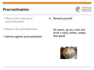 Procrastination

 What is the meaning of            1) Reward yourself
  procrastination?

 Reasons for procrastination          Do sports, go to a cafe and
                                       drink a tasty coffee, simply
 Advices against procrastination      feel good!
 