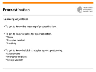 Procrastination

Learning objectives

To get to know the meaning of procrastination.


To get to know reasons for procrastination.
  Stress
  Excessive overload
  Inactivity


To get to know helpful strategies against postponing.
  Arrange tasks
  Overcome inhibition
  Reward yourself
 