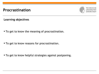 Procrastination

Learning objectives



 To get to know the meaning of procrastination.



 To get to know reasons for procrastination.



 To get to know helpful strategies against postponing.
 