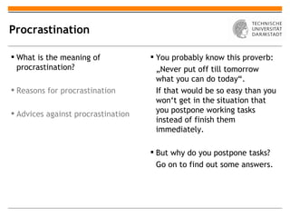 Procrastination

 What is the meaning of             You probably know this proverb:
  procrastination?                    „Never put off till tomorrow
                                      what you can do today“.
 Reasons for procrastination         If that would be so easy than you
                                      won‘t get in the situation that
 Advices against procrastination     you postpone working tasks
                                      instead of finish them
                                      immediately.

                                     But why do you postpone tasks?
                                      Go on to find out some answers.
 