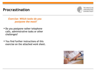 Procrastination

    Exercise: Which tasks do you
         postpone the most?

 Do you postpone rather telephone
  calls, administrative tasks or other
  challenges?

 You find further instructions of this
  exercise on the attached work sheet.
 