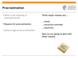 Procrastination

 What is the meaning of            Three major reasons are...
  procrastination?
                                    ...stress
 Reasons for procrastination       ...excessive overload
                                    ...inactivity
 Advices against procrastination
                                    Now we are going to deal with
                                    those reasons.
 