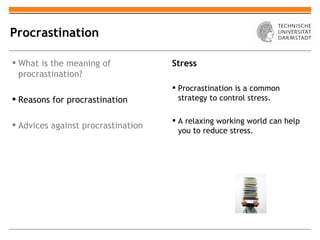 Procrastination

 What is the meaning of            Stress
  procrastination?
                                     Procrastination is a common
 Reasons for procrastination         strategy to control stress.

                                     A relaxing working world can help
 Advices against procrastination
                                      you to reduce stress.
 
