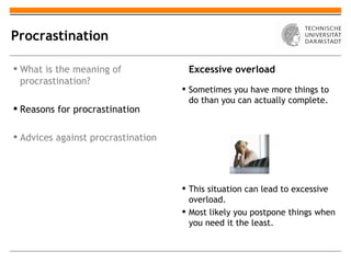 Procrastination

 What is the meaning of             Excessive overload
  procrastination?
                                     Sometimes you have more things to
                                      do than you can actually complete.
 Reasons for procrastination

 Advices against procrastination




                                     This situation can lead to excessive
                                      overload.
                                     Most likely you postpone things when
                                      you need it the least.
 