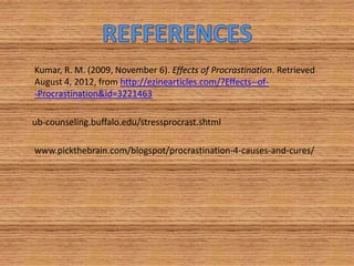 Kumar, R. M. (2009, November 6). Effects of Procrastination. Retrieved
August 4, 2012, from http://ezinearticles.com/?Effects--of-
-Procrastination&id=3221463

ub-counseling.buffalo.edu/stressprocrast.shtml

www.pickthebrain.com/blogspot/procrastination-4-causes-and-cures/
 
