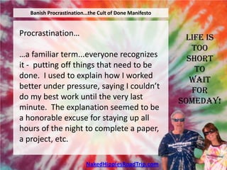 Banish Procrastination...the Cult of Done Manifesto


Procrastination…                                          Life is
                                                            Too
…a familiar term...everyone recognizes                     Short
it - putting off things that need to be                      To
done. I used to explain how I worked                        Wait
better under pressure, saying I couldn’t                    For
do my best work until the very last                      Someday!
minute. The explanation seemed to be
a honorable excuse for staying up all
hours of the night to complete a paper,
a project, etc.

                          NakedHippiesRoadTrip.com
 