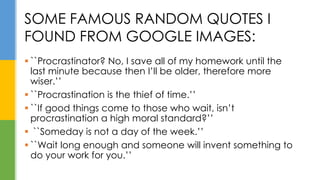  ``Procrastinator? No, I save all of my homework until the
last minute because then I’ll be older, therefore more
wiser.’’
 ``Procrastination is the thief of time.’’
 ``If good things come to those who wait, isn’t
procrastination a high moral standard?’’
 ``Someday is not a day of the week.’’
 ``Wait long enough and someone will invent something to
do your work for you.’’
SOME FAMOUS RANDOM QUOTES I
FOUND FROM GOOGLE IMAGES:
 