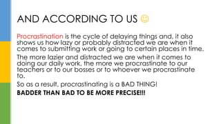 Procrastination is the cycle of delaying things and, it also
shows us how lazy or probably distracted we are when it
comes to submitting work or going to certain places in time.
The more lazier and distracted we are when it comes to
doing our daily work, the more we procrastinate to our
teachers or to our bosses or to whoever we procrastinate
to.
So as a result, procrastinating is a BAD THING!
BADDER THAN BAD TO BE MORE PRECISE!!!
AND ACCORDING TO US 
 