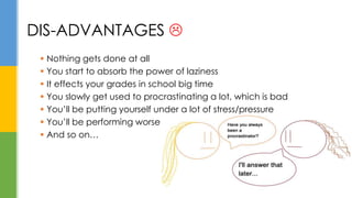  Nothing gets done at all
 You start to absorb the power of laziness
 It effects your grades in school big time
 You slowly get used to procrastinating a lot, which is bad
 You’ll be putting yourself under a lot of stress/pressure
 You’ll be performing worse
 And so on…
DIS-ADVANTAGES 
 