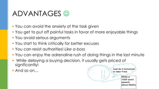  You can avoid the anxiety of the task given
 You get to put off painful tasks in favor of more enjoyable things
 You avoid serious arguments
 You start to think critically for better excuses
 You can resist authorities! Like a boss
 You can enjoy the adrenaline rush of doing things in the last minute
 While delaying a buying decision, it usually gets priced of
significantly!
 And so on…
ADVANTAGES 
 
