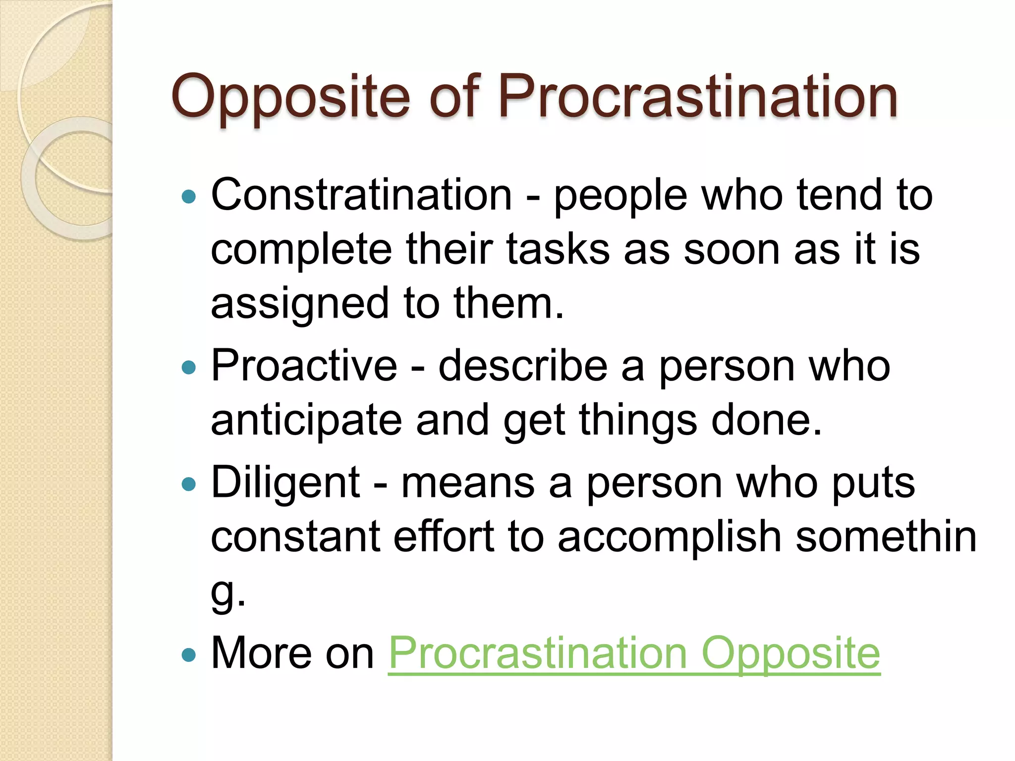 Opposite of Procrastination
 Constratination - people who tend to
complete their tasks as soon as it is
assigned to them.
 Proactive - describe a person who
anticipate and get things done.
 Diligent - means a person who puts
constant effort to accomplish somethin
g.
 More on Procrastination Opposite
 